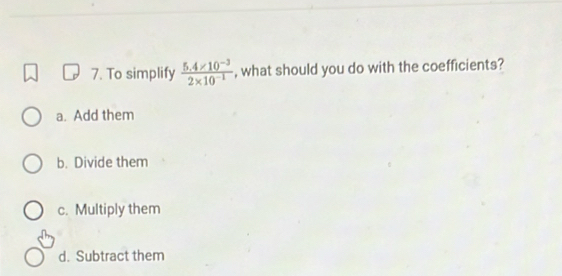 To simplify  (5.4* 10^(-3))/2* 10^(-1)  , what should you do with the coefficients?
a. Add them
b. Divide them
c. Multiply them
d. Subtract them