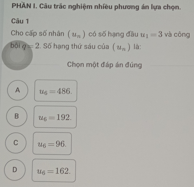 PHÂN I. Câu trắc nghiệm nhiều phương án lựa chọn.
Câu 1
Cho cấp số nhân (u_n) có số hạng đầu u_1=3 và công
bội q=2. Số hạng thứ sáu của (u_n) là:
Chọn một đáp án đúng
A u_6=486.
B u_6=192.
C u_6=96.
D u_6=162.