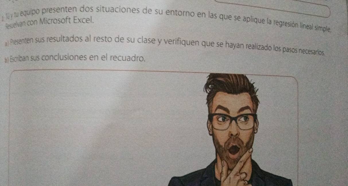 tu equipo presenten dos situaciones de su entorno en las que se aplique la regresión lineal simple, 
Resuelvan con Microsoft Excel. 
a) Presenten sus resultados al resto de su clase y verifiquen que se hayan realizado los pasos necesarios. 
b) Escriban sus conclusiones en el recuadro.