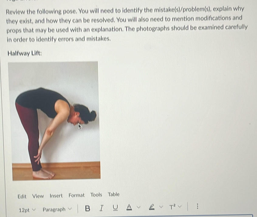 Review the following pose. You will need to identify the mistake(s)/problem(s), explain why 
they exist, and how they can be resolved. You will also need to mention modifications and 
props that may be used with an explanation. The photographs should be examined carefully 
in order to identify errors and mistakes. 
Halfway Lift: 
Edit View Insert Format Tools Table 
12pt Paragraph B I