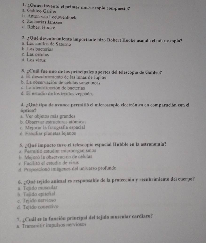 ¿Quién inventó el primer microscopio compuesto?
a Galileo Galilei
b. Anton van Leeuwenhoek
c. Zacharias Janssen
d. Robert Hooke
2. ¿Qué descubrimiento importante hizo Robert Hooke usando el microscopio?
a. Los anillos de Saturno
b. Las bacterias
c. Las células
d. Los virus
3. ¿Cuál fue uno de los principales aportes del telescopio de Galileo?
a. El descubrimiento de las lunas de Júpiter
b. La observación de células sanguíneas
c. La identificación de bacterias
d. El estudio de los tejidos vegetales
4. ¿Qué tipo de avance permitió el microscopio electrónico en comparación con el
óptico?
a. Ver objetos más grandes
b. Observar estructuras atómicas
c. Mejorar la fotografia espacial
d. Estudiar planetas lejanos
5. ¿Qué impacto tuvo el telescopio espacial Hubble en la astronomía?
a. Permitió estudiar microorganismos
b. Mejoró la observación de células
c. Facilitó el estudio de virus
d. Proporcionó imágenes del universo profundo
6. ¿Qué tejido animal es responsable de la protección y recubrimiento del cuerpo?
a. Tejido muscular
b. Tejido epitelial
c. Tejido nervioso
d. Tejido conectivo
7. ¿Cuál es la función principal del tejido muscular cardíaco?
a. Transmitir impulsos nerviosos