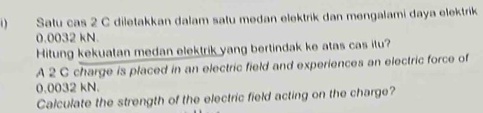 Satu cas 2 C diletakkan dalam satu medan elektrik dan mengalami daya elektrik
0.0032 kN. 
Hitung kekuatan medan elektrik yang bertindak ke atas cas itu? 
A 2 C charge is placed in an electric field and experiences an electric force of
0.0032 kN. 
Calculate the strength of the electric field acting on the charge?