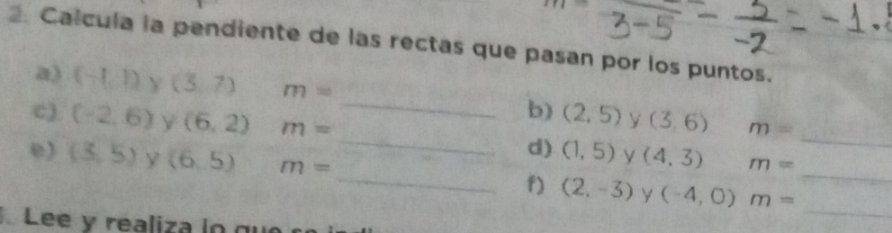 Calcula la pendiente de las rectas que pasan por los puntos. 
_ 
_ 
a) (-1,1) Y (3,7) m= _b) (2,5) y (3,6) m=
c) (-2,6) (6,2) m=
d) (1,5) y (4,3) m=
e) (3,5) Y (6,5) m= _f) (2,-3) y (-4,0) m= _ 
Lee y realiza logu 
_