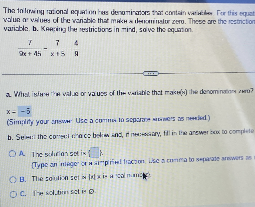 The following rational equation has denominators that contain variables. For this equat
value or values of the variable that make a denominator zero. These are the restriction
variable. b. Keeping the restrictions in mind, solve the equation.
 7/9x+45 = 7/x+5 - 4/9 
a. What is/are the value or values of the variable that make(s) the denominators zero?
x=-5
(Simplify your answer. Use a comma to separate answers as needed.)
b. Select the correct choice below and, if necessary, fill in the answer box to complete
A. The solution set is  □ . 
(Type an integer or a simplified fraction. Use a comma to separate answers as
B. The solution set is  x|x is a real numb.
C. The solution set is Ø.