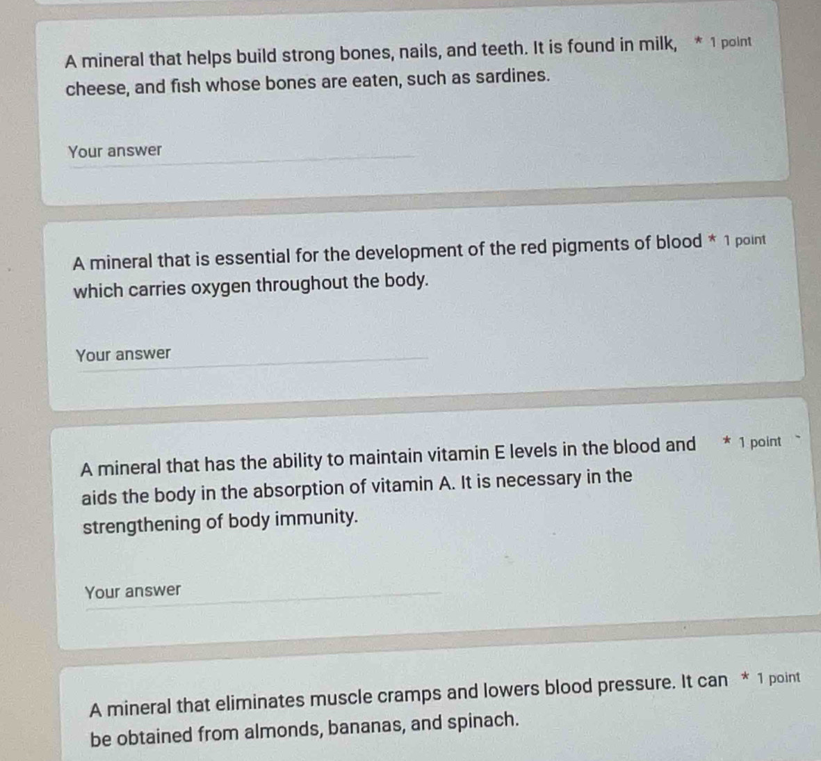 A mineral that helps build strong bones, nails, and teeth. It is found in milk, * 1 point 
cheese, and fish whose bones are eaten, such as sardines. 
Your answer 
A mineral that is essential for the development of the red pigments of blood * 1 point 
which carries oxygen throughout the body. 
Your answer 
A mineral that has the ability to maintain vitamin E levels in the blood and * 1 point 
aids the body in the absorption of vitamin A. It is necessary in the 
strengthening of body immunity. 
Your answer 
A mineral that eliminates muscle cramps and lowers blood pressure. It can * 1 point 
be obtained from almonds, bananas, and spinach.