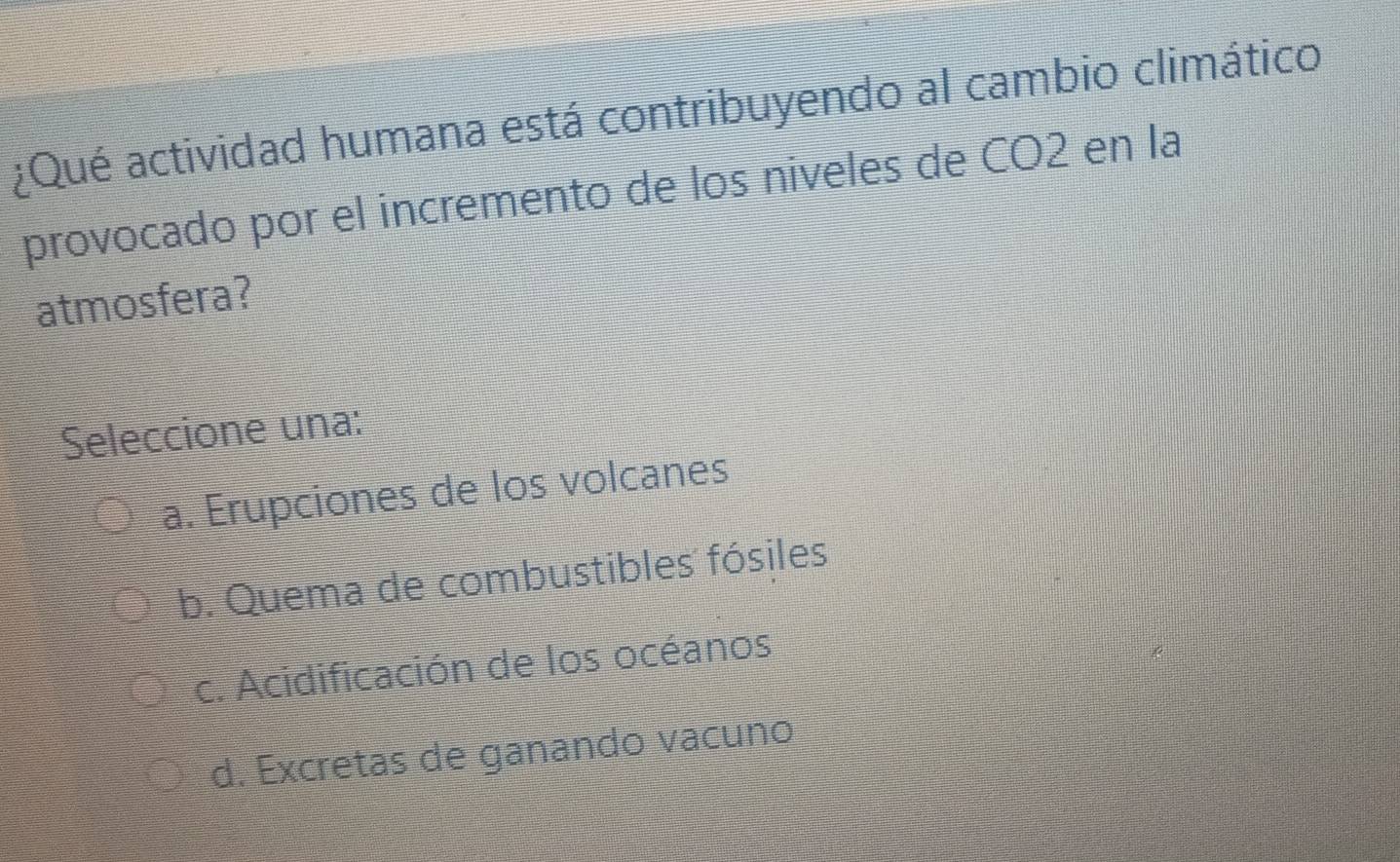 ¿Qué actividad humana está contribuyendo al cambio climático
provocado por el incremento de los niveles de CO2 en la
atmosfera?
Seleccione una:
a. Erupciones de los volcanes
b. Quema de combustibles fósiles
c. Acidificación de los océanos
d. Excretas de ganando vacuno