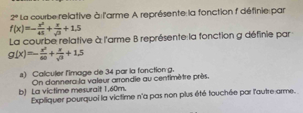 2° La courbe relative à l'arme A représente la fonction f définie par
f(x)=- x^2/45 + x/sqrt(3) +1,5
La courbe relative à l'arme B représente la fonction g définie par
g(x)=- x^2/60 + x/sqrt(3) +1,5
s) Calculer l'image de 34 par la fonction g.
On donnera la valeur arrondie au centimètre près.
b) La victime mesurait 1,60m.
Expliquer pourquoi la victime n'a pas non plus été touchée par l'autre arme.