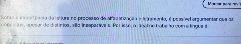 Marcar para revi 
Sobre a importância da leitura no processo de alfabetização e letramento, é possível argumentar que os 
conceitos, apesar de distintos, são inseparáveis. Por isso, o ideal no trabalho com a língua é: