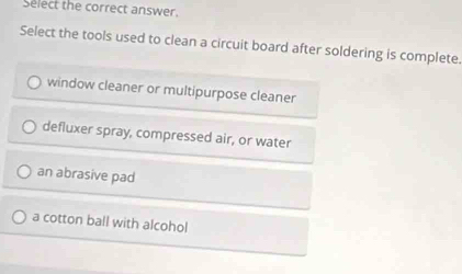 Select the correct answer.
Select the tools used to clean a circuit board after soldering is complete.
window cleaner or multipurpose cleaner
defluxer spray, compressed air, or water
an abrasive pad
a cotton ball with alcohol