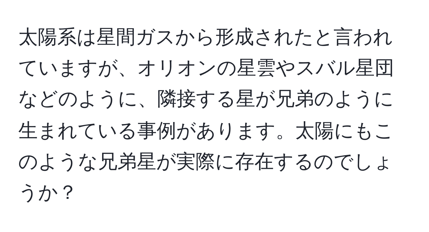 太陽系は星間ガスから形成されたと言われていますが、オリオンの星雲やスバル星団などのように、隣接する星が兄弟のように生まれている事例があります。太陽にもこのような兄弟星が実際に存在するのでしょうか？