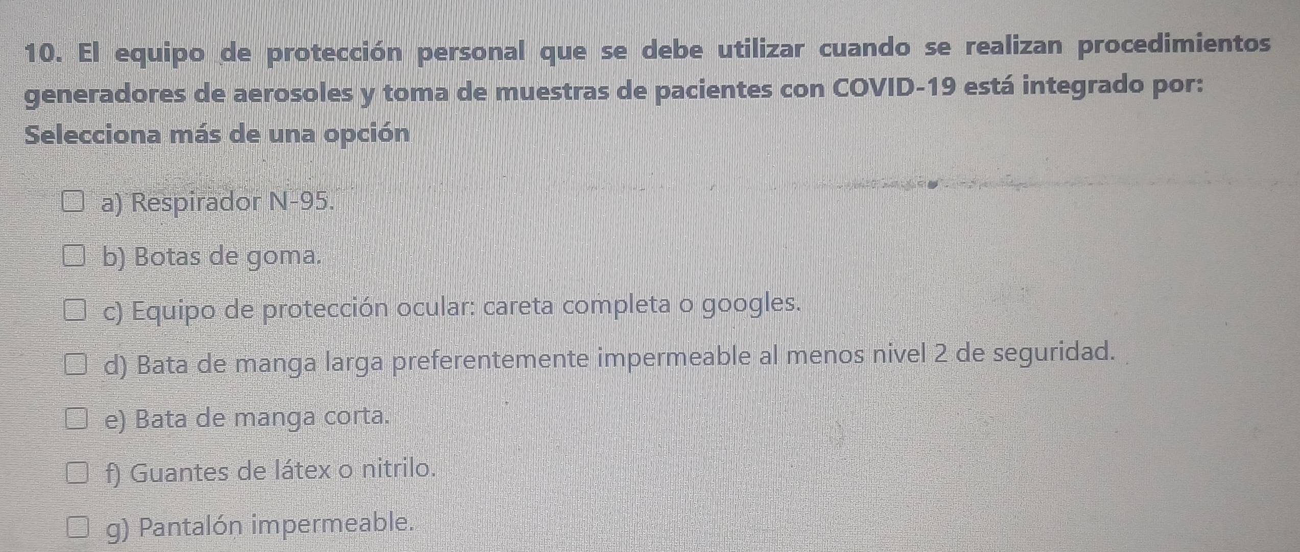 El equipo de protección personal que se debe utilizar cuando se realizan procedimientos
generadores de aerosoles y toma de muestras de pacientes con COVID- 19 está integrado por:
Selecciona más de una opción
a) Respirador N-95.
b) Botas de goma.
c) Equipo de protección ocular: careta completa o googles.
d) Bata de manga larga preferentemente impermeable al menos nivel 2 de seguridad.
e) Bata de manga corta.
f) Guantes de látex o nitrilo.
g) Pantalón impermeable.