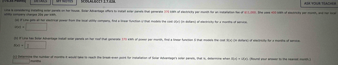 DETAILS SCOLALGCC1 2.7.028. ASK YOUR TEACHER 
Lina is considering installing solar panels on her house. Solar Advantage offers to install solar panels that generate 370 kWh of electricity per month for an installation fee of $11,000. She uses 400 kWh of electricity per month, and her local 
utility company charges 20¢ per kWh. 
(a) If Lina gets all her electrical power from the local utility company, find a linear function U that models the cost U(x) (in dollars) of electricity for x months of service.
U(x)=□
(b) If Lina has Solar Advantage install solar panels on her roof that generate 370 kWh of power per month, find a linear function S that models the cost S(x) (in dollars) of electricity for x months of service.
S(x)=□
(c) Determine the number of months it would take to reach the break-even point for installation of Solar Advantage's solar panels, that is, determine when S(x)=U(x). (Round your answer to the nearest month.)
months