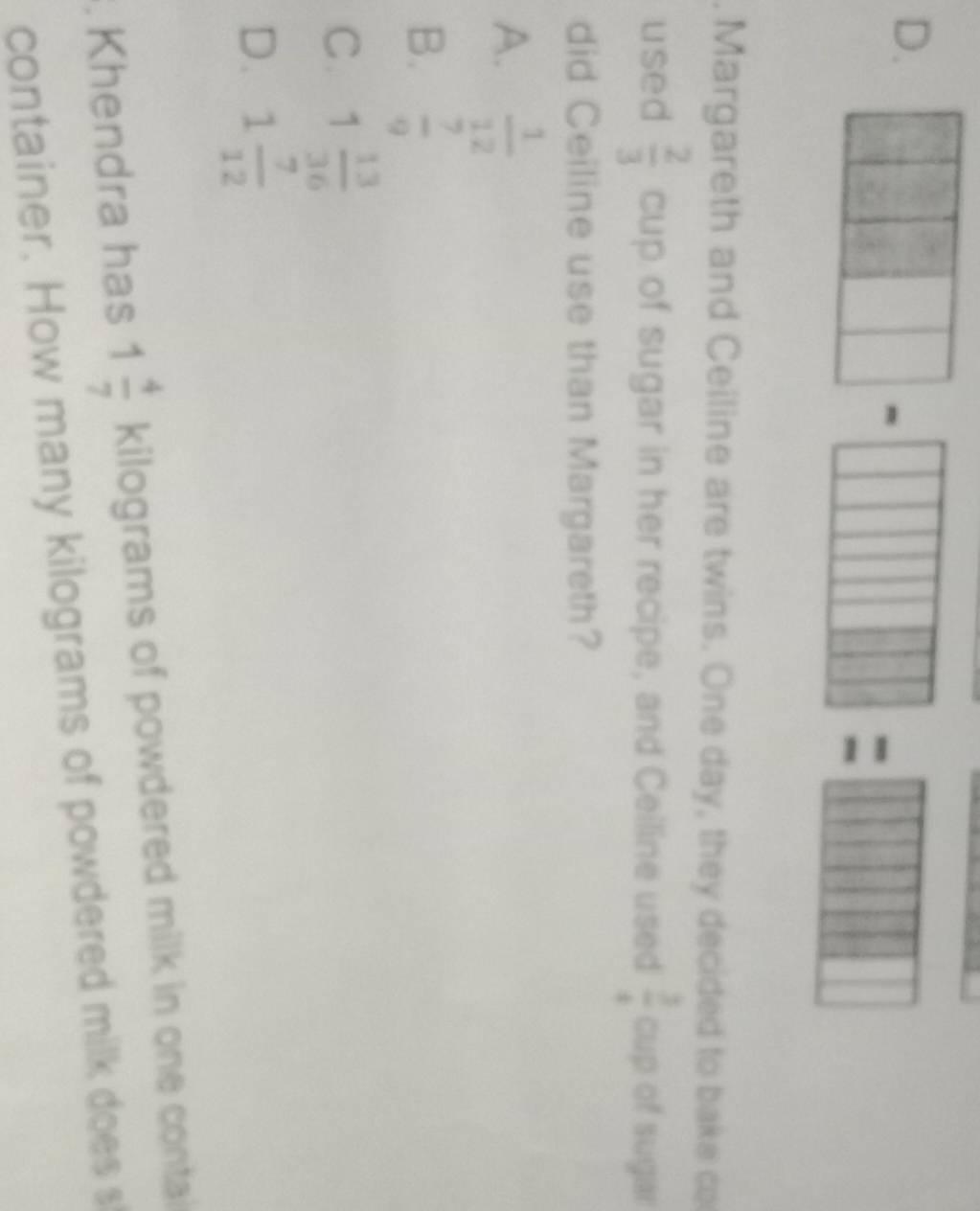  1/2 . Margareth and Ceiline are twins. One day, they decided to bake co
used  2/3  cup of sugar in her recipe, and Ceiline used  3/4  cup of sugar
did Ceiline use than Margareth?
A.  1/12 
B.  7/9 
C. 1 13/36 
D. 1 7/12 . Khendra has 1 4/7  kilograms of powdered milk in one contai
container. How many kilograms of powdered milk does s