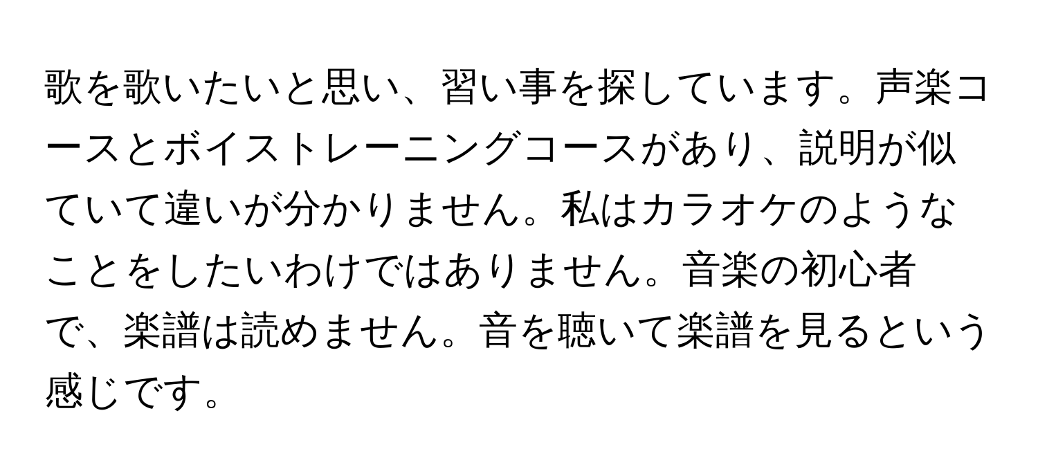 歌を歌いたいと思い、習い事を探しています。声楽コースとボイストレーニングコースがあり、説明が似ていて違いが分かりません。私はカラオケのようなことをしたいわけではありません。音楽の初心者で、楽譜は読めません。音を聴いて楽譜を見るという感じです。