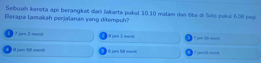 Sebuah kereta api berangkat dari Jakarta pukul 10.10 malam dan tiba di Solo pukul 6.08 pagi.
Berapa lamakah perjalanan yang ditempuh?
1 7 jam 2 menit 2 ) 8 jam 2 menit 3 7 jam 58 menit
4 ) 8 jam 58 menit 5 ) 6 jam 58 menit 6 ) 7 jam18 menit