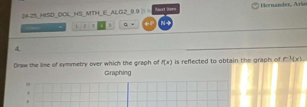 24-25_HISD_DOL_HS_MTH_E_ALG2_9.9 [S t Next Item Hernandez, Aría

1 3 4 5 Q GP N- 
4. 
Draw the line of symmetry over which the graph of f(x) is reflected to obtain the graph of f^(-1)(x). 
Graphing 
9