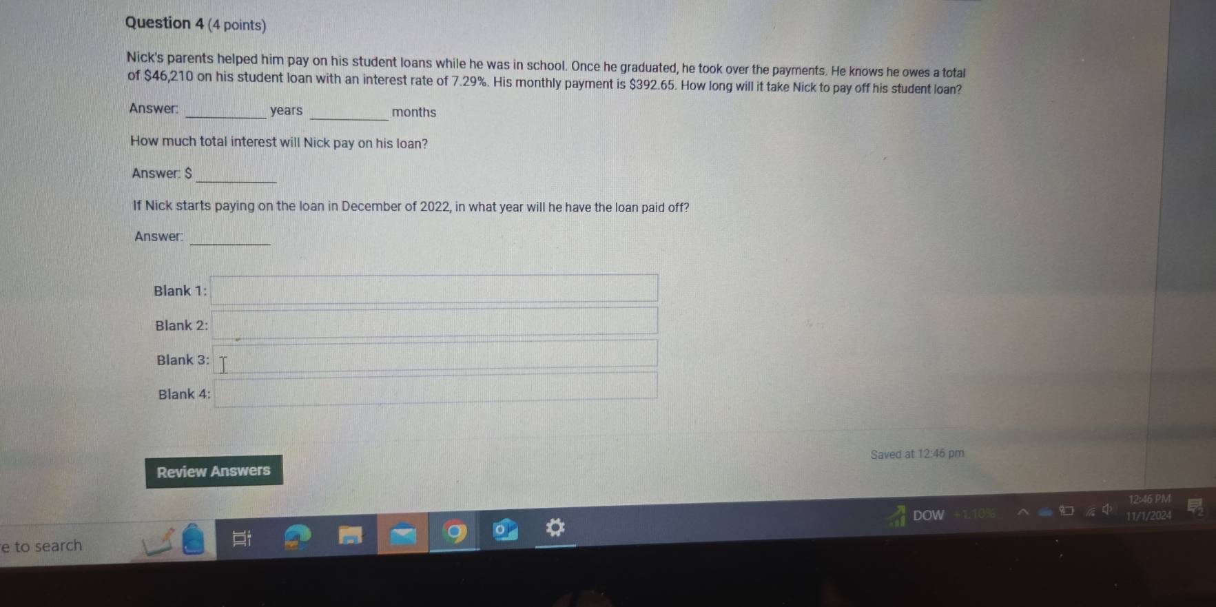 Nick's parents helped him pay on his student loans while he was in school. Once he graduated, he took over the payments. He knows he owes a total 
of $46,210 on his student loan with an interest rate of 7.29%. His monthly payment is $392.65. How long will it take Nick to pay off his student loan? 
_ 
Answer: _ years months
How much total interest will Nick pay on his loan? 
_ 
Answer: $
If Nick starts paying on the loan in December of 2022, in what year will he have the loan paid off? 
_ 
Answer: 
Blank 1: □ 
Blank 2: _  
Blank 3: _  
Blank 4: □ 
Saved at 12:46 pm 
Review Answers 
DOW 11/1 
e to search