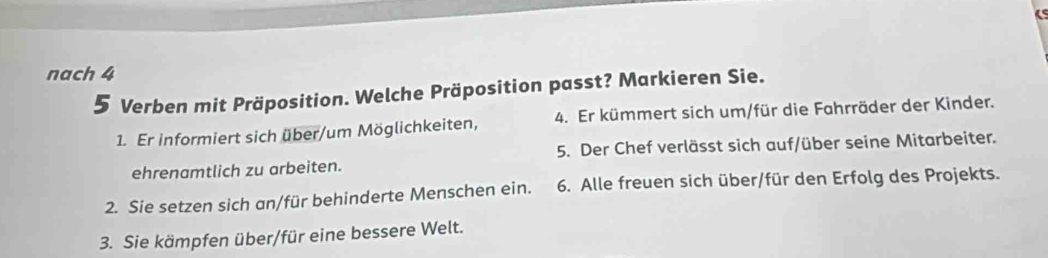 nach 4 
5 Verben mit Präposition. Welche Präposition passt? Markieren Sie. 
1. Er informiert sich über/um Möglichkeiten, 4. Er kümmert sich um/für die Fahrräder der Kinder. 
ehrenamtlich zu arbeiten. 5. Der Chef verlässt sich auf/über seine Mitarbeiter. 
2. Sie setzen sich an/für behinderte Menschen ein. 6. Alle freuen sich über/für den Erfolg des Projekts. 
3. Sie kämpfen über/für eine bessere Welt.