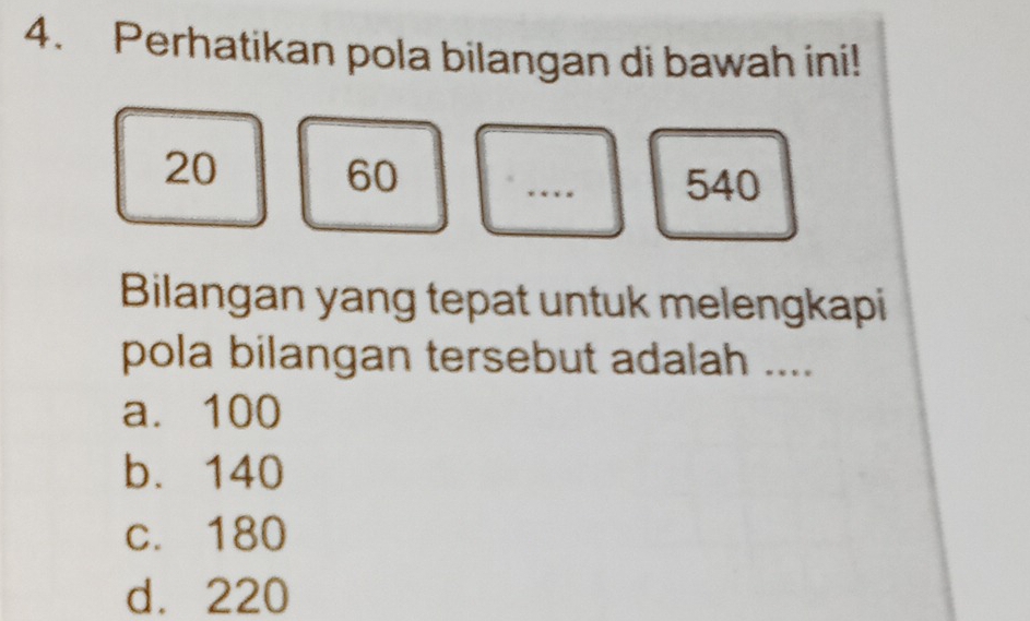 Perhatikan pola bilangan di bawah ini!
20
60 540
Bilangan yang tepat untuk melengkapi
pola bilangan tersebut adalah ....
a. 100
b. 140
c. 180
d. 220