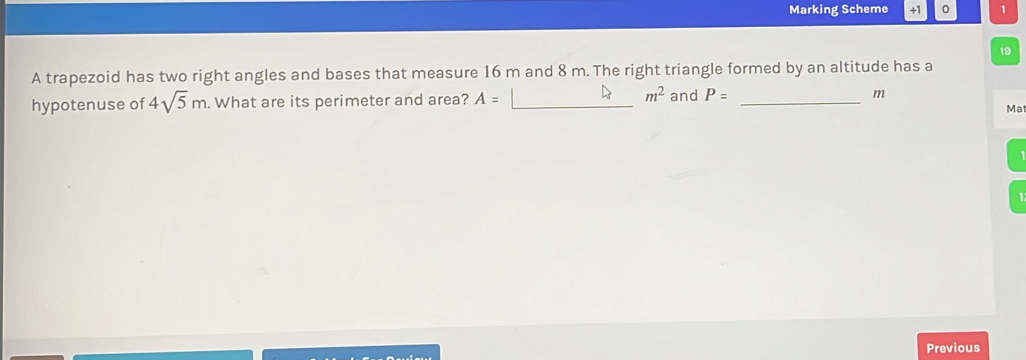 Marking Scheme +1 1 
19 
A trapezoid has two right angles and bases that measure 16 m and 8 m. The right triangle formed by an altitude has a
m^2
hypotenuse of 4sqrt(5)m. What are its perimeter and area? A= __and P= _ m
Ma 
Previous