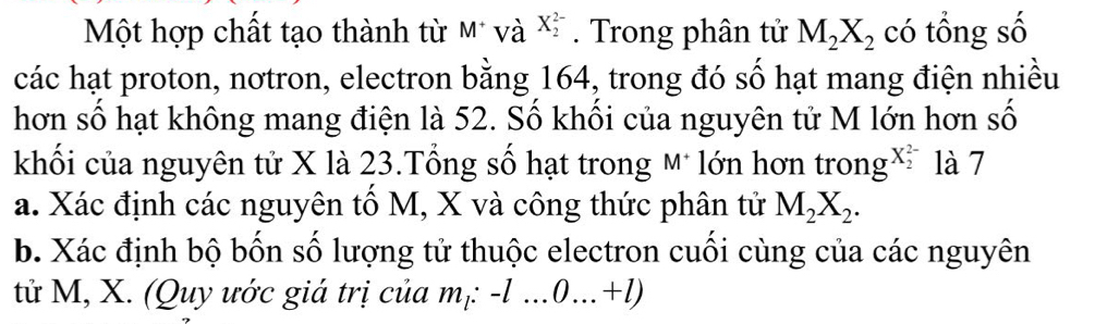 Một hợp chất tạo thành từ M* và X_2^((2-). Trong phân tử M_2)X_2 có tổng số 
các hạt proton, nơtron, electron bằng 164, trong đó số hạt mang điện nhiều 
hơn số hạt không mang điện là 52. Số khối của nguyên tử M lớn hơn số 
khối của nguyên tử X là 23.Tổng số hạt trong A * lớn hơn trong^((X_2)^(2-)) là 7 
a. Xác định các nguyên tố M, X và công thức phân tử M_2X_2. 
b. Xác định bộ bốn số lượng tử thuộc electron cuối cùng của các nguyên 
tử M, X. (Quy ước giá trị của n n_1 : -l...0...+l)