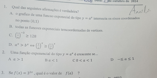 Data: _d e outubro de 2024
1. Qual das seguintes afirmações é verdadeira?
A. o grafico de uma funcao exponecial do tipo y=a^x intersecta os eixos coordenados
no ponto (0,1)
B. todas as funcoes exponeciais temcoordernadas de vertices.
C. ( 1/4 )^-3≥ 128
D. a^x>b^xLeftrightarrow ( 1/a )^x≥ ( 1/b )^x
2. Uma função exponencial do tipo y=a^x é crescente se...
A a>1 B a<1</tex> C 0 D -≤ a≤ 1
3. Se f(x)=3^(2x) , qual é o valor de f(a) ?
aa+1