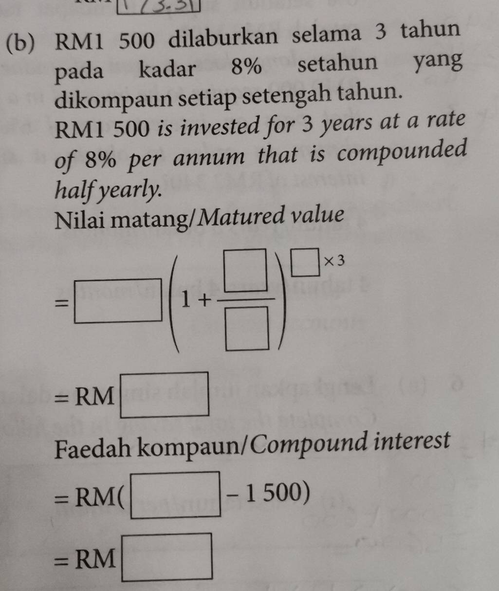 RM1 500 dilaburkan selama 3 tahun 
pada kadar 8% setahun yang 
dikompaun setiap setengah tahun.
RM1 500 is invested for 3 years at a rate 
of 8% per annum that is compounded 
half yearly. 
Nilai matang/Matured value
=□ (1+ □ /□  )^□ * 3
=RM □ 
Faedah kompaun/Compound interest
=RM(□ -1500)
=RM□