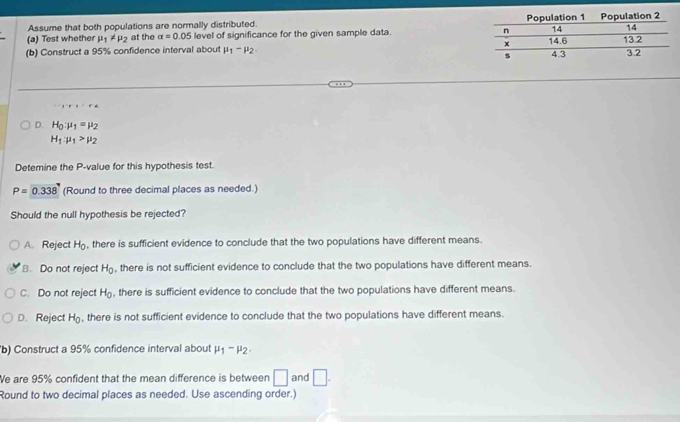 Assume that both populations are normally distributed. 
(a) Test whether mu _1!= mu _2 at the alpha =0.05 level of significance for the given sample data. 
(b) Construct a 95% confidence interval about mu _1-mu _2. 
D. H_0:mu _1=mu _2
H_1:mu _1>mu _2
Detemine the P -value for this hypothesis test.
P=0.338 (Round to three decimal places as needed.)
Should the null hypothesis be rejected?
A. Reject H_0 , there is sufficient evidence to conclude that the two populations have different means.
B. Do not reject H_0 , there is not sufficient evidence to conclude that the two populations have different means.
C. Do not reject H_0 , there is sufficient evidence to conclude that the two populations have different means.
D. Reject H_0 , there is not sufficient evidence to conclude that the two populations have different means.
(b) Construct a 95% confidence interval about mu _1-mu _2. 
Ve are 95% confident that the mean difference is between □ and □. 
Round to two decimal places as needed. Use ascending order.)