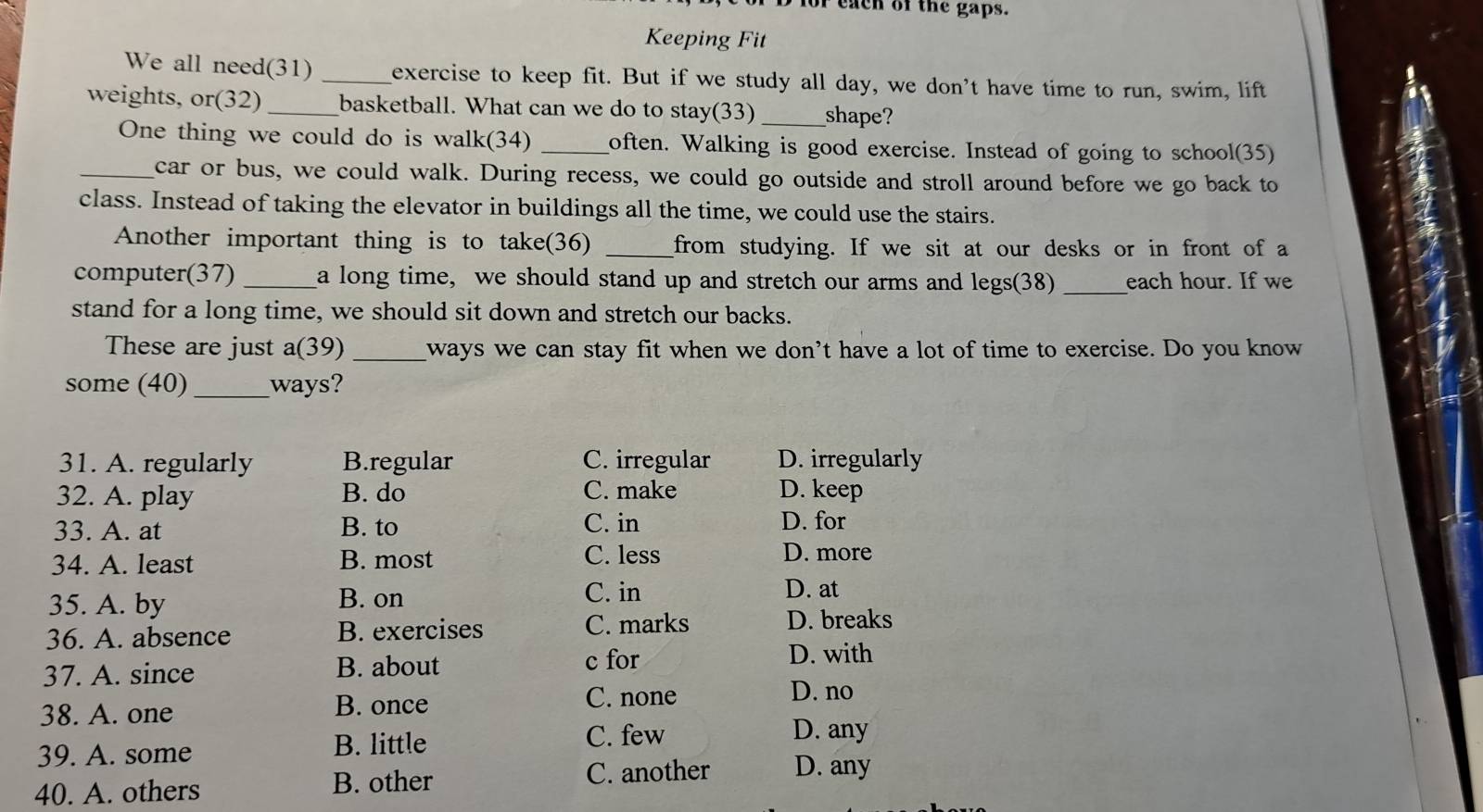 for each of the gaps.
Keeping Fit
We all need(31) _exercise to keep fit. But if we study all day, we don't have time to run, swim, lift
weights, or(32) _basketball. What can we do to stay(33) _shape?
One thing we could do is walk(34) _often. Walking is good exercise. Instead of going to school(35)
_car or bus, we could walk. During recess, we could go outside and stroll around before we go back to
class. Instead of taking the elevator in buildings all the time, we could use the stairs.
Another important thing is to take(36) _from studying. If we sit at our desks or in front of a
computer(37) _a long time, we should stand up and stretch our arms and legs(38) _each hour. If we
stand for a long time, we should sit down and stretch our backs.
These are just a(39) _ways we can stay fit when we don’t have a lot of time to exercise. Do you know
some (40) _ways?
31. A. regularly B.regular C. irregular D. irregularly
32. A. play B. do C. make D. keep
33. A. at B. to C. in D. for
34. A. least B. most C. less
D. more
35. A. by B. on
C. in D. at
36. A. absence B. exercises C. marks D. breaks
37. A. since B. about c for
D. with
38. A. one B. once
C. none D. no
39. A. some
B. little C. few
D. any
40. A. others
B. other C. another D. any