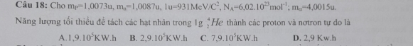 Cho m_P=1,0073u, m_n=1,0087u, 1u=931MeV/C^2, N_A=6,02.10^(23)mol^(-1); m_alpha =4,0015u. 
Năng lượng tối thiều đề tách các hạt nhân trong 1g  4/2  He thành các proton và nơtron tự đo là
A. 1,9.10^5KW.h B. 2,9.10^5KW.h C. 7,9.10^5KW.h D. 2,9 Kw.h