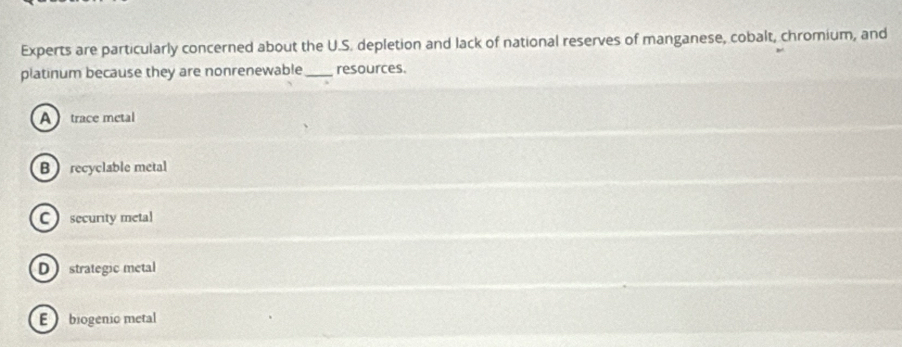 Experts are particularly concerned about the U.S. depletion and lack of national reserves of manganese, cobalt, chromium, and
platinum because they are nonrenewable_ resources.
A trace metal
B recyclable metal
C security metal
D strategic metal
E biogenio metal