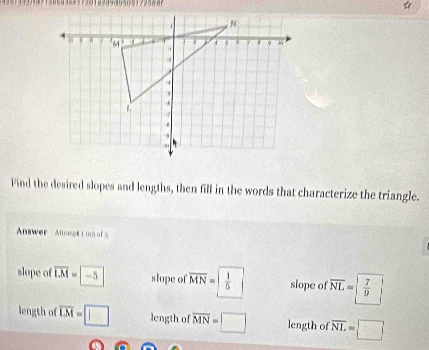 5 0 
Find the desired slopes and lengths, then fill in the words that characterize the triangle.
Answer Attempt 3 out of 3
slope of overline LM= -5 slope of overline MN=| 1/5  slope of overline NL=| 7/9 
length of overline LM=□ length of overline MN=□ length of overline NL=□