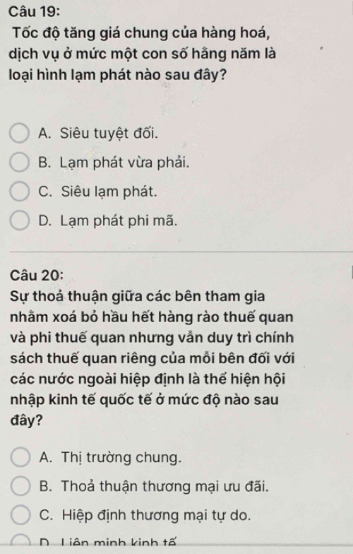 Tốc độ tăng giá chung của hàng hoá,
dịch vụ ở mức một con số hằng năm là
loại hình lạm phát nào sau đây?
A. Siêu tuyệt đối.
B. Lạm phát vừa phải.
C. Siêu lạm phát.
D. Lạm phát phi mã.
Câu 20:
Sự thoả thuận giữa các bên tham gia
nhằm xoá bỏ hầu hết hàng rào thuế quan
và phi thuế quan nhưng vẫn duy trì chính
sách thuế quan riêng của mỗi bên đối với
các nước ngoài hiệp định là thể hiện hội
nhập kinh tế quốc tế ở mức độ nào sau
đây?
A. Thị trường chung.
B. Thoả thuận thương mại ưu đãi.
C. Hiệp định thương mại tự do.
D Liên minh kinh tố