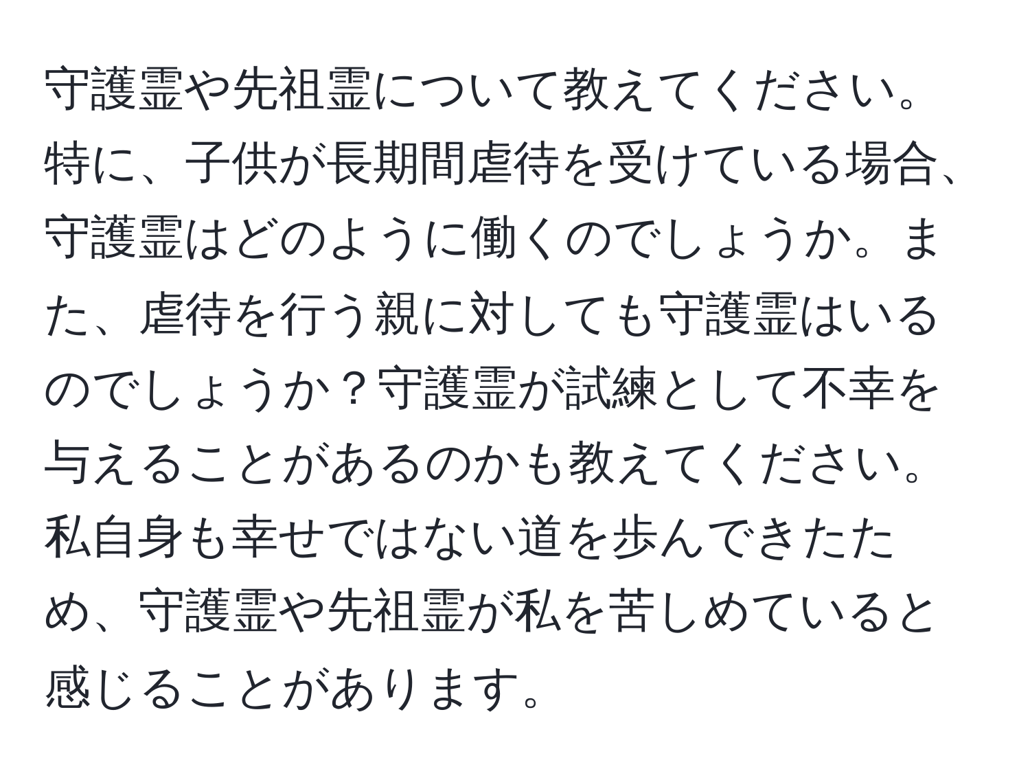 守護霊や先祖霊について教えてください。特に、子供が長期間虐待を受けている場合、守護霊はどのように働くのでしょうか。また、虐待を行う親に対しても守護霊はいるのでしょうか？守護霊が試練として不幸を与えることがあるのかも教えてください。私自身も幸せではない道を歩んできたため、守護霊や先祖霊が私を苦しめていると感じることがあります。