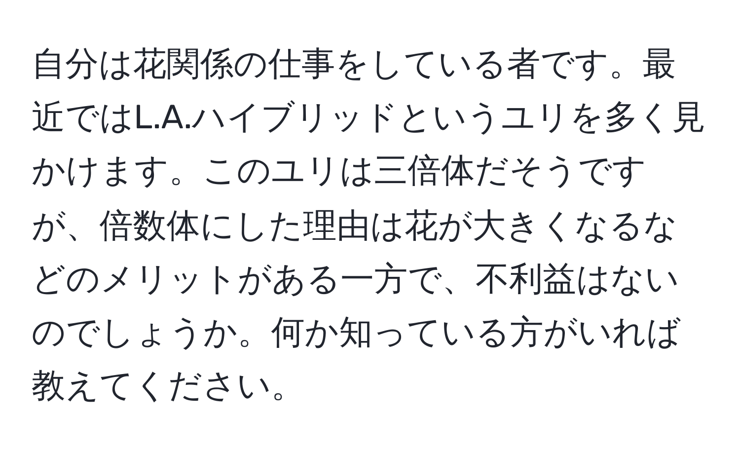 自分は花関係の仕事をしている者です。最近ではL.A.ハイブリッドというユリを多く見かけます。このユリは三倍体だそうですが、倍数体にした理由は花が大きくなるなどのメリットがある一方で、不利益はないのでしょうか。何か知っている方がいれば教えてください。