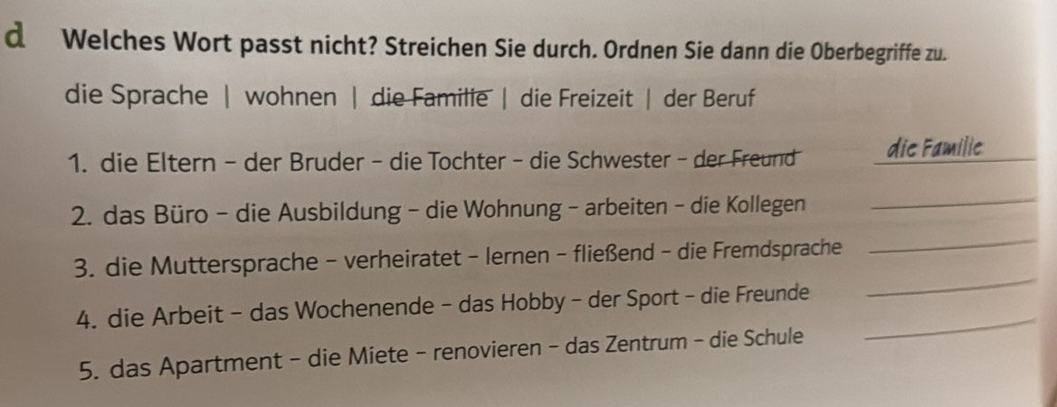 Welches Wort passt nicht? Streichen Sie durch. Ordnen Sie dann die Oberbegriffe zu. 
die Sprache | wohnen | die Familie | die Freizeit | der Beruf 
1. die Eltern - der Bruder - die Tochter - die Schwester - der Freund die Familie 
2. das Büro - die Ausbildung - die Wohnung - arbeiten - die Kollegen 
_ 
3. die Muttersprache - verheiratet - lernen - fließend - die Fremdsprache 
_ 
4. die Arbeit - das Wochenende - das Hobby - der Sport - die Freunde_ 
_ 
5. das Apartment - die Miete - renovieren - das Zentrum - die Schule