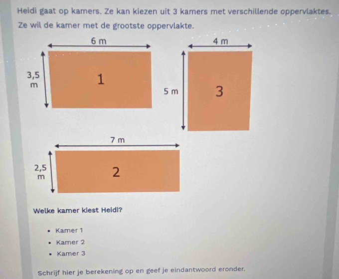 Heidi gaat op kamers. Ze kan kiezen uit 3 kamers met verschillende oppervlaktes.
Ze wil de kamer met de grootste oppervlakte.
Welke kamer kiest Heidi?
Kamer 1
Kamer 2
Kamer 3
Schrijf hier je berekening op en geef je eindantwoord eronder.