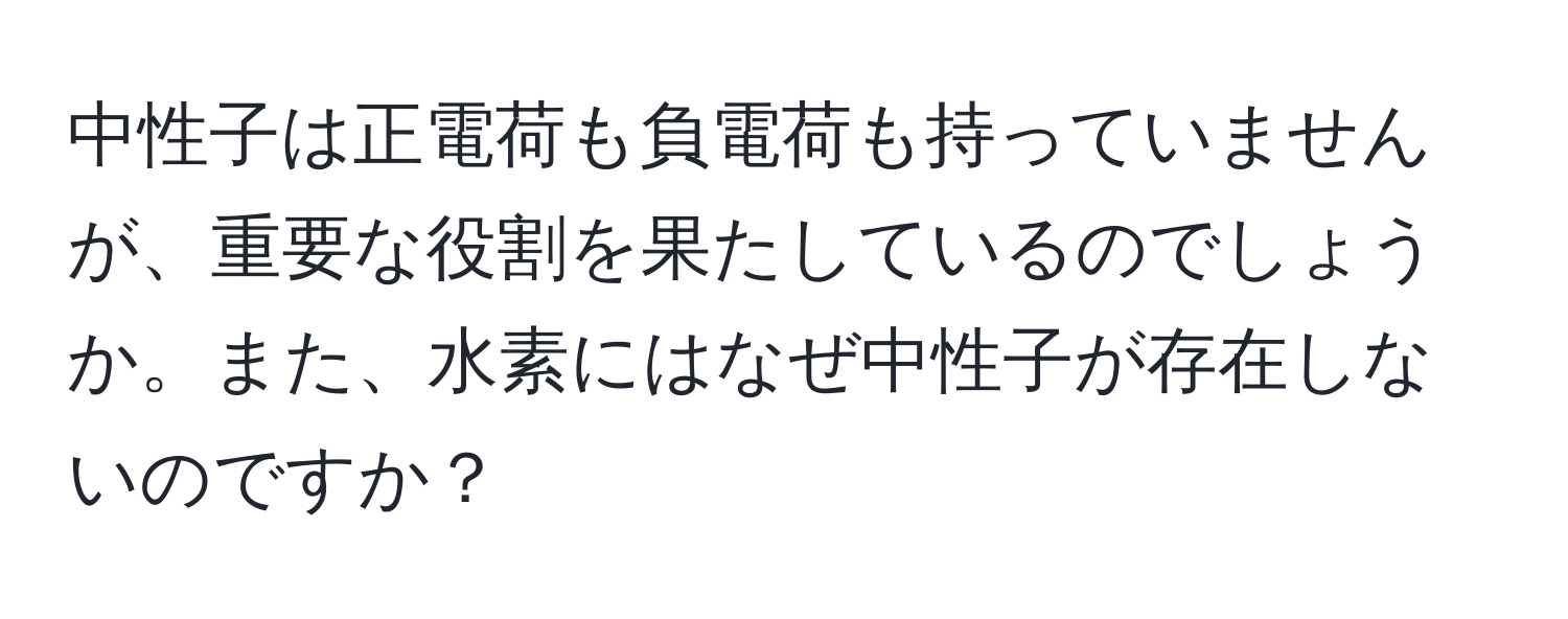 中性子は正電荷も負電荷も持っていませんが、重要な役割を果たしているのでしょうか。また、水素にはなぜ中性子が存在しないのですか？