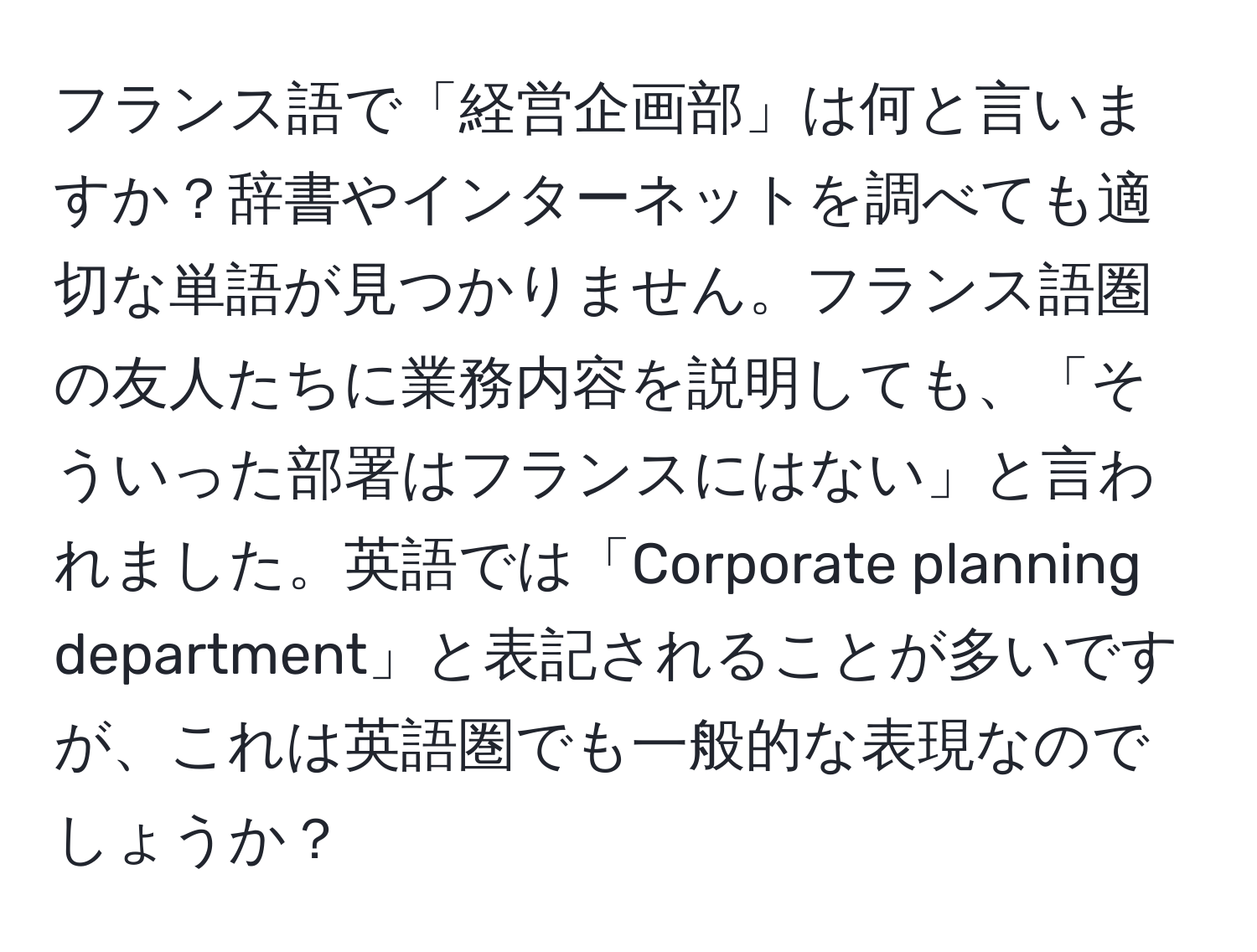 フランス語で「経営企画部」は何と言いますか？辞書やインターネットを調べても適切な単語が見つかりません。フランス語圏の友人たちに業務内容を説明しても、「そういった部署はフランスにはない」と言われました。英語では「Corporate planning department」と表記されることが多いですが、これは英語圏でも一般的な表現なのでしょうか？