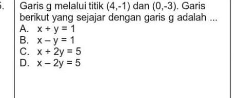 Garis g melalui titik (4,-1) dan (0,-3). Garis
berikut yang sejajar dengan garis g adalah ...
A. x+y=1
B. x-y=1
C. x+2y=5
D. x-2y=5