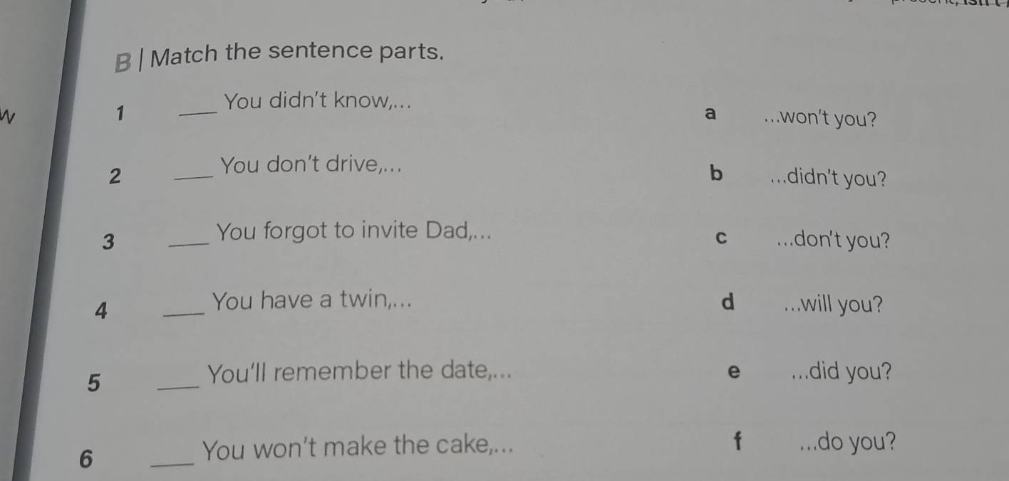 Match the sentence parts. 
1 
_You didn't know,... ..won't you? 
a 
You don't drive,... 
b 
2 _mdidn't you? 
You forgot to invite Dad,... 
C 
3 _..don't you? 
4 
_You have a twin,... d ...will you? 
5 
_ 
You'll remember the date,... e . . . .did you? 
f 
6 
_ 
You won't make the cake,... ...do you?