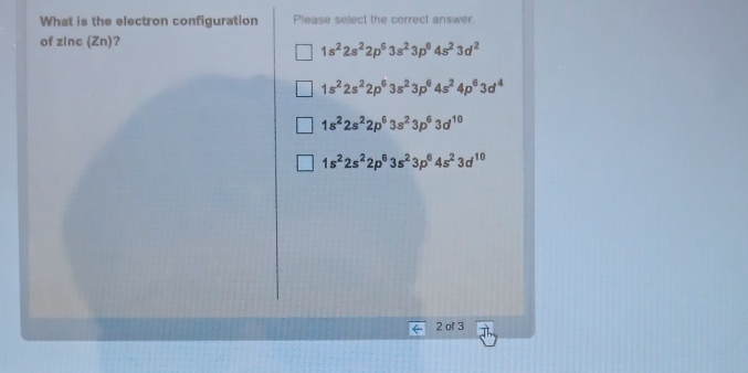 What is the electron configuration Please select the correct answer.
of zInc (Zn)?
1s^22s^22p^63s^23p^64s^23d^2
1s^22s^22p^63s^23p^64s^24p^63d^4
1s^22s^22p^63s^23p^63d^(10)
1s^22s^22p^63s^23p^64s^23d^(10)
2 of 3