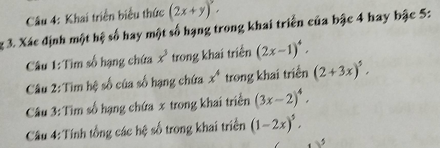 Khai triển biểu thức (2x+y)'. 
g 3. Xác định một hệ số hay một số hạng trong khai triển của bậc 4 hay bậc 5: 
Câu 1:Tìm số hạng chứa x^3 trong khai triển (2x-1)^4. 
Câu 2:Tim hệ số của số hạng chứa x^4 trong khai triển (2+3x)^5. 
Câu 3: Tìm số hạng chứa x trong khai triển (3x-2)^4. 
Câu 4: Tính tổng các hệ số trong khai triển (1-2x)^5.