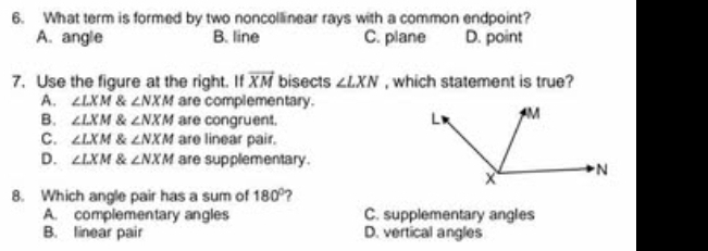 What term is formed by two noncollinear rays with a common endpoint?
A. angle B. line C. plane D. point
7. Use the figure at the right. If vector XM bisects ∠ LXN , which statement is true?
A. ∠ LXM & ∠ NXM are complementary.
B. ∠ LXM & ∠ NXM are congruent.
C. ∠ LXM & ∠ NXM are linear pair.
D. ∠ LXM & ∠ NXM are supplementary.
8. Which angle pair has a sum of 180° ?
A. complementary angles C. supplementary angles
B. linear pair D. vertical angles