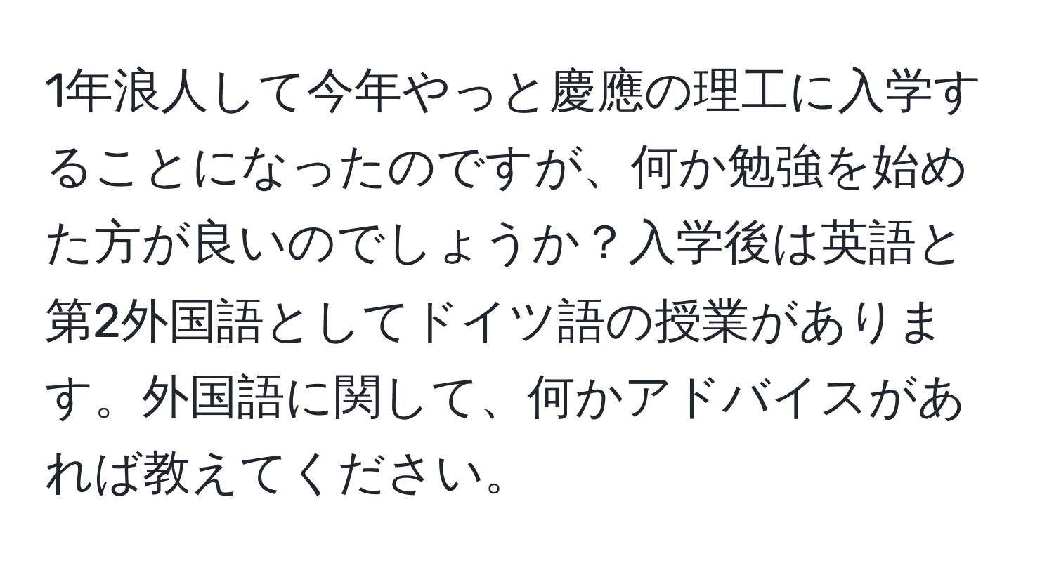 1年浪人して今年やっと慶應の理工に入学することになったのですが、何か勉強を始めた方が良いのでしょうか？入学後は英語と第2外国語としてドイツ語の授業があります。外国語に関して、何かアドバイスがあれば教えてください。