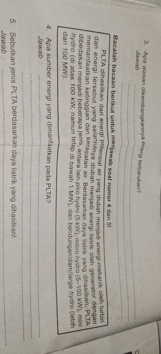 Apa alasan dikembangkannya energi terbarukan? 
Jawab : C 
_ 
_ 
_ 
_ 
Bacalah bacaan berikut untuk menjawab soal nomor 4 dan 5! 
PLTA dihasilkan dari energi potensial air yang diubah menjadi energi mekanik oleh turbin 
dan energi tersebut yang selanjutnya diubah menjadi energi listrik oleh generator dengan 
memanfaatkan ketinggian dan kecepatan air. Berdasarkan daya listrik yang dihasilkan, PLTA 
dibedakan menjadi beberapa jenis, antara lain pico hydro (5 kW), micro hydro (5-100 kW), mini 
hydro (di atas 100 kW, namun tetap di bawah 1 MW), dan bendungan/dam/large hydro (lebih 
dari 100 MW). 
4. Apa sumber energi yang dimanfaatkan pada PLTA? 
Jawab :_ 
_ 
_ 
5. Sebutkan jenis PLTA berdasarkan daya listrik yang dihasilkan! 
Jawab : 
_