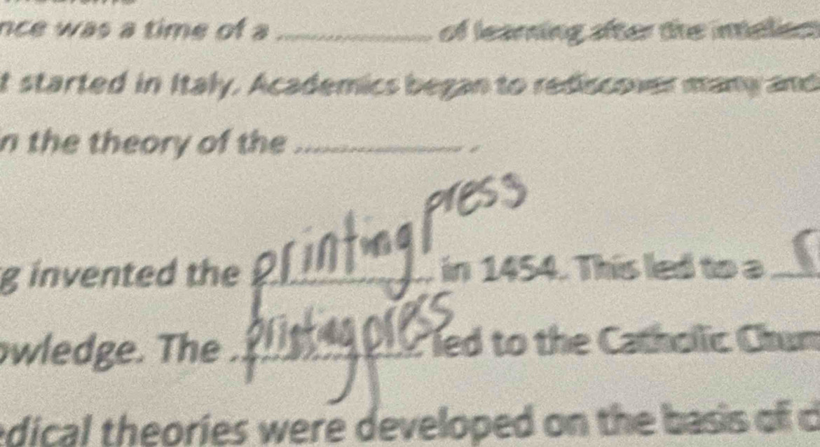 nce was a time of a_ of learning after the inelies 
t started in Italy. Academics began to rediscover many and 
n the theory of the_ 
g invented the _in 1454. This led to a_ 
wledge. The ._ led to the Catholic Chun 
edical theories were developed on the b asi of c