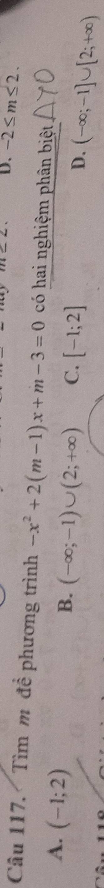 -2≤ m≤ 2. 
Câu 117. Tìm m đề phương trình -x^2+2(m-1)x+m-3=0 có hai nghiệm phân biệt
A. (-1;2)
B. (-∈fty ;-1)∪ (2;+∈fty ) C. [-1;2] D. (-∈fty ;-1]∪ [2;+∈fty )