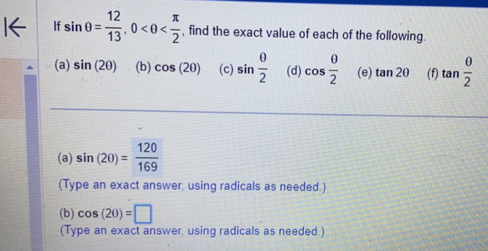 If sin θ = 12/13 , 0 , find the exact value of each of the following. 
(a) sin (2θ ) (b) cos (2θ ) (c) sin  θ /2  (d) cos  θ /2  (e) tan 2θ (f) tan  θ /2 
(a) sin (20)= 120/169 
(Type an exact answer, using radicals as needed.) 
(b) cos (20)=□
(Type an exact answer, using radicals as needed.)