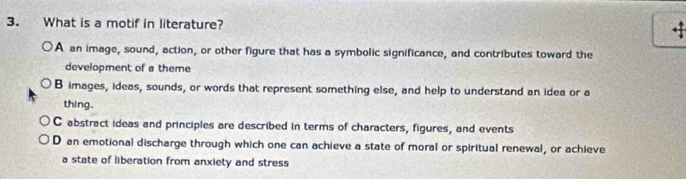 What is a motif in literature? ←
A an image, sound, action, or other figure that has a symbolic significance, and contributes toward the
development of a theme
B images, ideas, sounds, or words that represent something else, and help to understand an idea or a
thing.
C abstract ideas and principles are described in terms of characters, figures, and events
D an emotional discharge through which one can achieve a state of moral or spiritual renewal, or achieve
a state of liberation from anxiety and stress